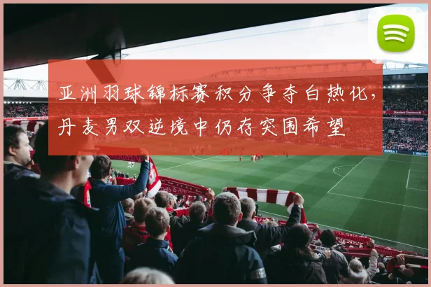 亚洲羽球锦标赛积分争夺白热化，丹麦男双逆境中仍存突围希望