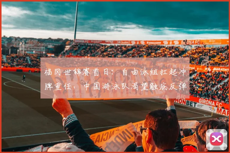 福冈世锦赛首日：自由泳组扛起冲牌重任，中国游泳队渴望触底反弹
