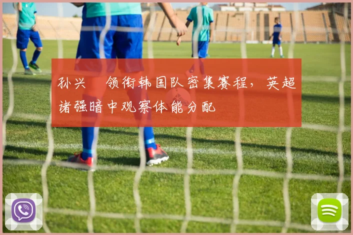 孙兴慜领衔韩国队密集赛程，英超诸强暗中观察体能分配