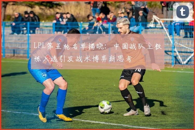LPL第五轮名单揭晓：中国战队主教练入选引发战术博弈新思考